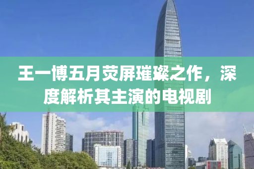王一博五月熒屏璀璨之作，深度解析其主演的電視劇