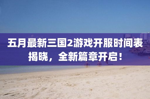 五月最新三國2游戲開服時(shí)間表揭曉，全新篇章開啟！