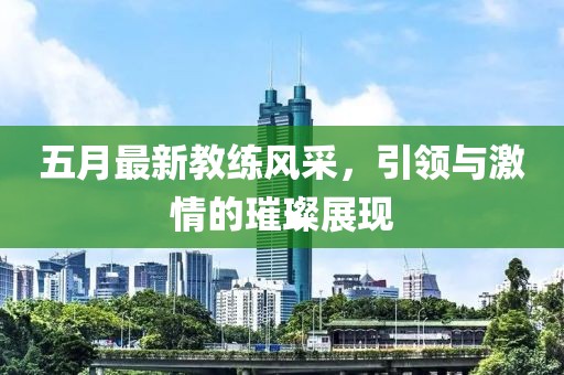 五月最新教練風采，引領與激情的璀璨展現(xiàn)