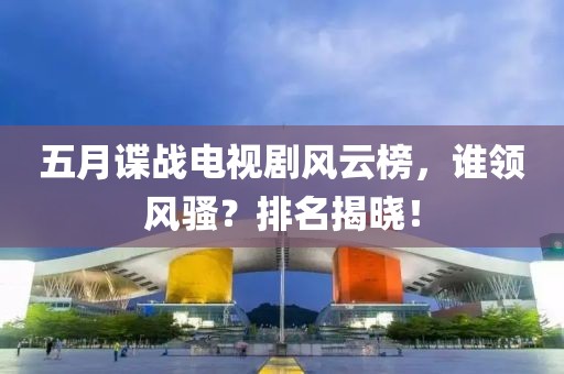 五月諜戰(zhàn)電視劇風云榜，誰領風騷？排名揭曉！