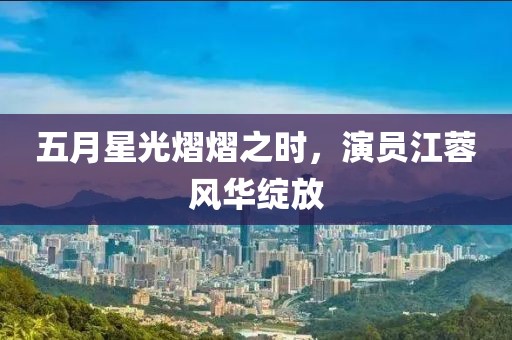 五月星光熠熠之時(shí)，演員江蓉風(fēng)華綻放