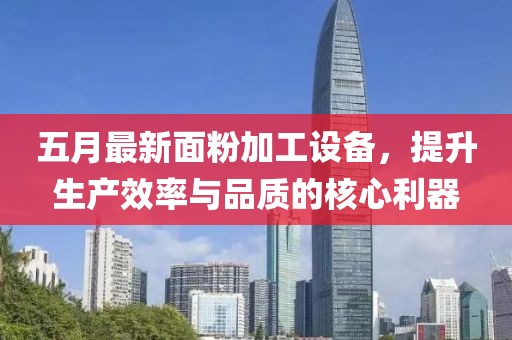 五月最新面粉加工設(shè)備，提升生產(chǎn)效率與品質(zhì)的核心利器