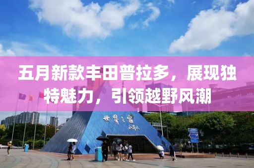 五月新款豐田普拉多，展現(xiàn)獨特魅力，引領(lǐng)越野風(fēng)潮