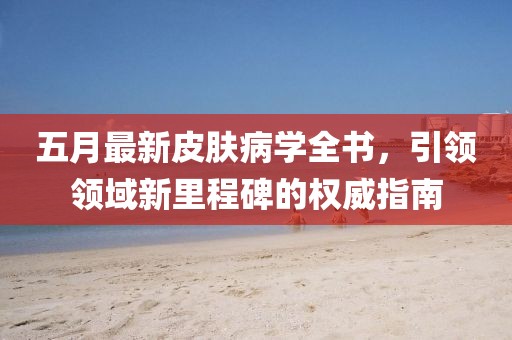 五月最新皮膚病學(xué)全書(shū)，引領(lǐng)領(lǐng)域新里程碑的權(quán)威指南