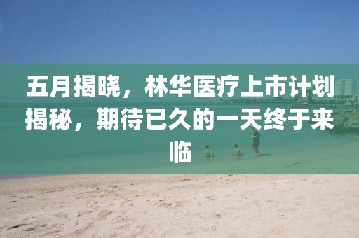 五月揭曉，林華醫(yī)療上市計(jì)劃揭秘，期待已久的一天終于來臨