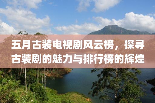 五月古裝電視劇風(fēng)云榜，探尋古裝劇的魅力與排行榜的輝煌