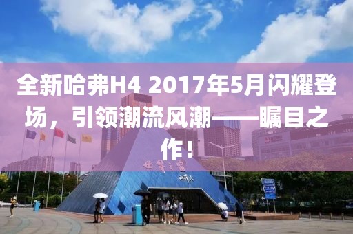 全新哈弗H4 2017年5月閃耀登場，引領(lǐng)潮流風(fēng)潮——矚目之作！