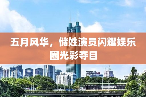 五月風華，儲姓演員閃耀娛樂圈光彩奪目