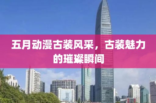五月動漫古裝風(fēng)采，古裝魅力的璀璨瞬間