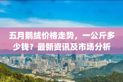 五月鵝絨價(jià)格走勢(shì)，一公斤多少錢(qián)？最新資訊及市場(chǎng)分析