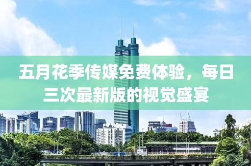五月花季傳媒免費(fèi)體驗(yàn)，每日三次最新版的視覺盛宴