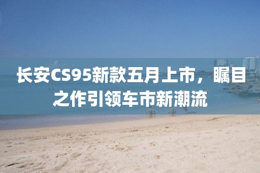長(zhǎng)安CS95新款五月上市，矚目之作引領(lǐng)車(chē)市新潮流