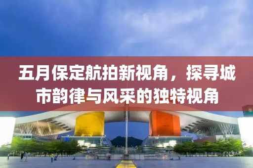五月保定航拍新視角，探尋城市韻律與風(fēng)采的獨特視角