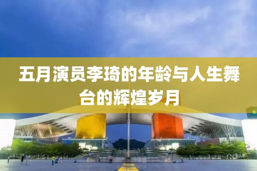 五月演員李琦的年齡與人生舞臺的輝煌歲月