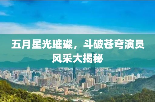 五月星光璀璨，斗破蒼穹演員風采大揭秘