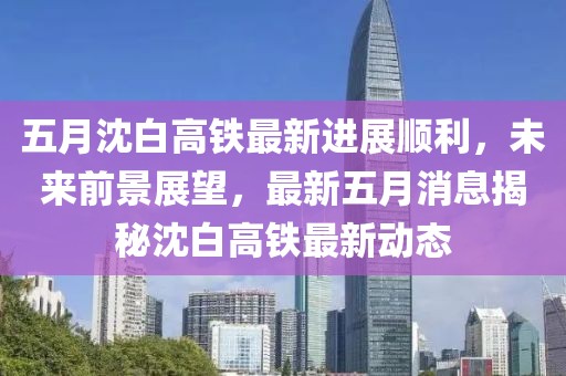 五月沈白高鐵最新進展順利，未來前景展望，最新五月消息揭秘沈白高鐵最新動態(tài)