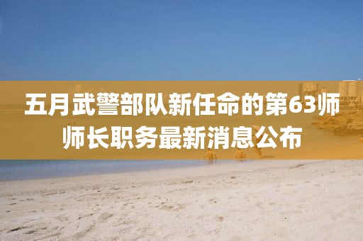 五月武警部隊新任命的第63師師長職務最新消息公布
