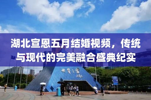 湖北宣恩五月結婚視頻，傳統(tǒng)與現(xiàn)代的完美融合盛典紀實