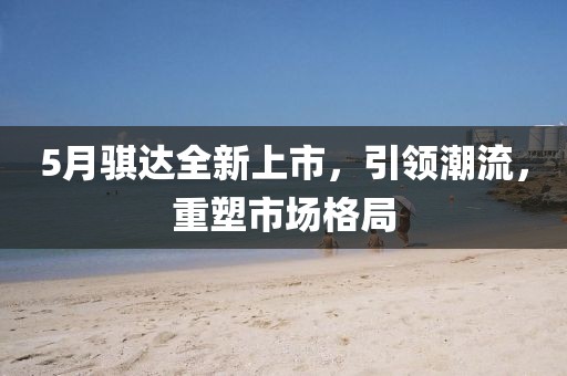 5月騏達全新上市，引領(lǐng)潮流，重塑市場格局