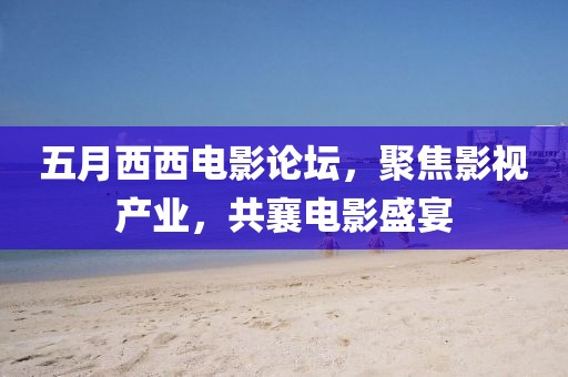 五月西西電影論壇，聚焦影視產(chǎn)業(yè)，共襄電影盛宴