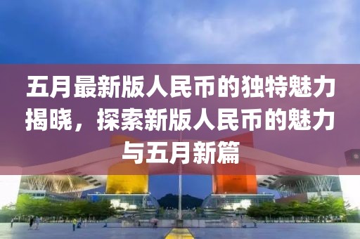 五月最新版人民幣的獨特魅力揭曉，探索新版人民幣的魅力與五月新篇