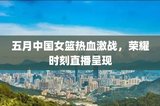 五月中國(guó)女籃熱血激戰(zhàn)，榮耀時(shí)刻直播呈現(xiàn)