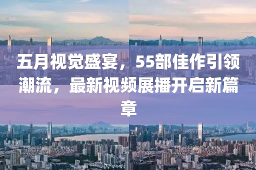 五月視覺盛宴，55部佳作引領(lǐng)潮流，最新視頻展播開啟新篇章