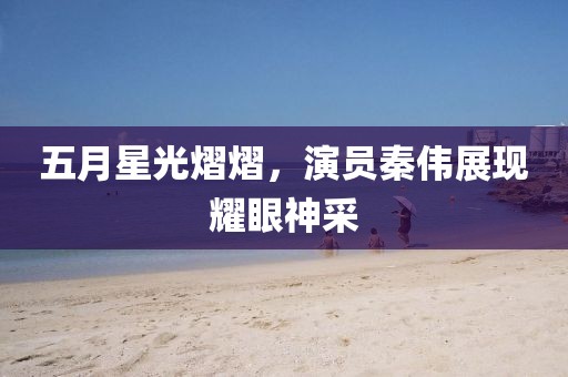 五月星光熠熠，演員秦偉展現(xiàn)耀眼神采