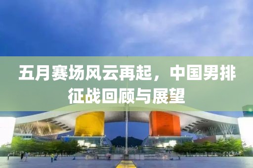 五月賽場風云再起，中國男排征戰(zhàn)回顧與展望