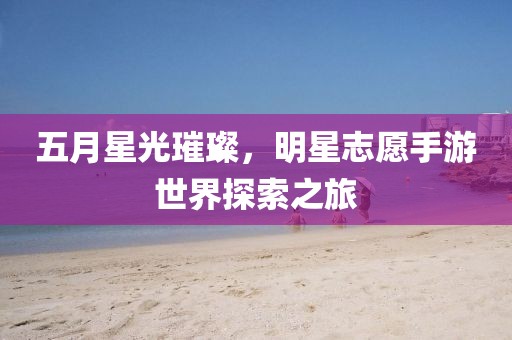 五月星光璀璨，明星志愿手游世界探索之旅