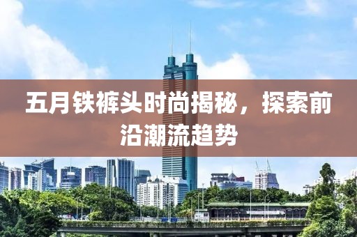 五月鐵褲頭時尚揭秘，探索前沿潮流趨勢