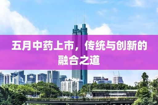 五月中藥上市，傳統(tǒng)與創(chuàng)新的融合之道