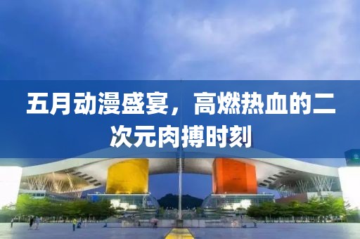 五月動(dòng)漫盛宴，高燃熱血的二次元肉搏時(shí)刻