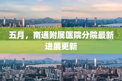 五月，南通附屬醫(yī)院分院最新進(jìn)展更新