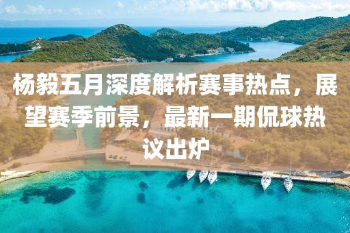 楊毅五月深度解析賽事熱點(diǎn)，展望賽季前景，最新一期侃球熱議出爐