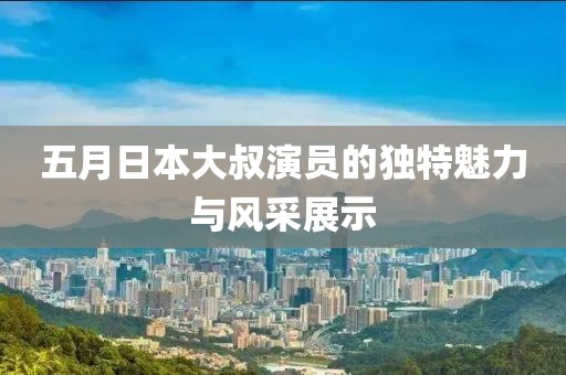 五月日本大叔演員的獨(dú)特魅力與風(fēng)采展示