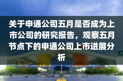 關(guān)于申通公司五月是否成為上市公司的研究報(bào)告，觀察五月節(jié)點(diǎn)下的申通公司上市進(jìn)展分析
