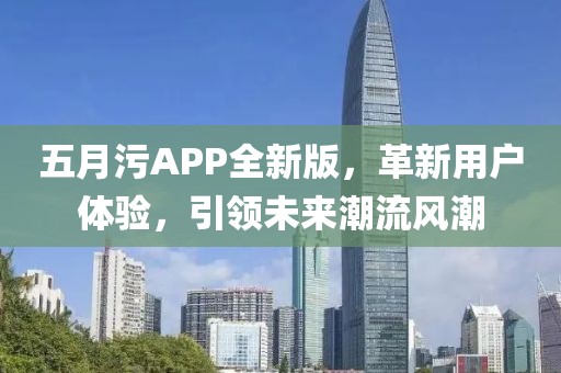 五月污APP全新版，革新用戶體驗，引領未來潮流風潮