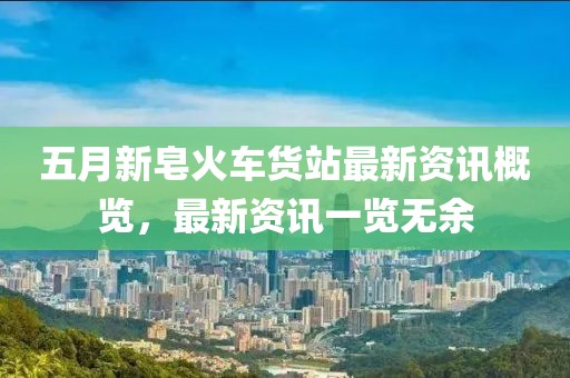 五月新皂火車貨站最新資訊概覽，最新資訊一覽無余