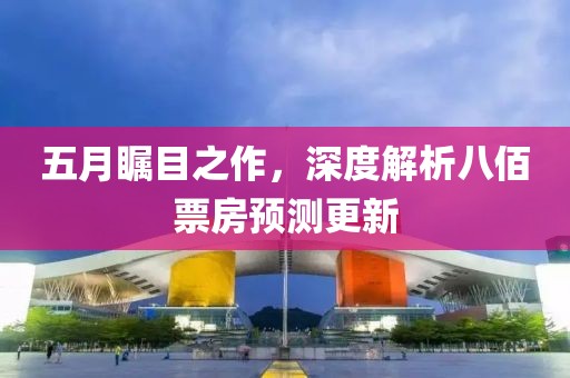 五月矚目之作，深度解析八佰票房預(yù)測更新