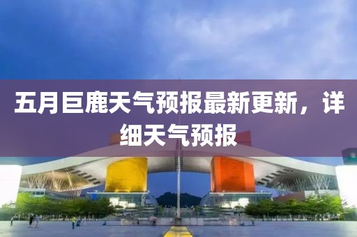 五月巨鹿天氣預(yù)報(bào)最新更新，詳細(xì)天氣預(yù)報(bào)