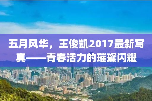 五月風華，王俊凱2017最新寫真——青春活力的璀璨閃耀