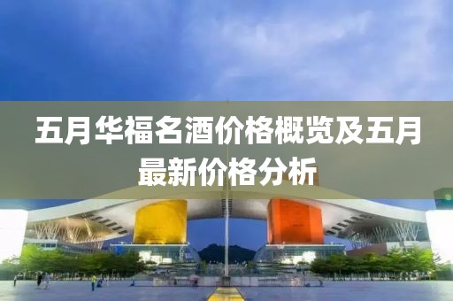 五月華福名酒價(jià)格概覽及五月最新價(jià)格分析