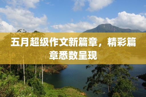 五月超級(jí)作文新篇章，精彩篇章悉數(shù)呈現(xiàn)