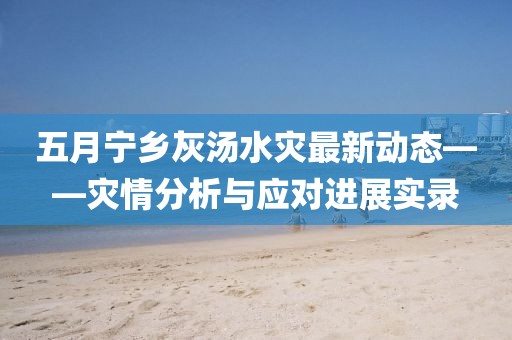 五月寧鄉(xiāng)灰湯水災(zāi)最新動(dòng)態(tài)——災(zāi)情分析與應(yīng)對(duì)進(jìn)展實(shí)錄