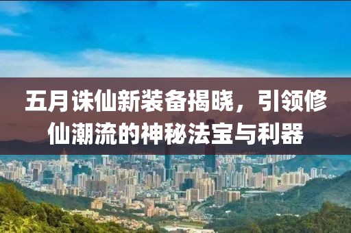 五月誅仙新裝備揭曉，引領(lǐng)修仙潮流的神秘法寶與利器