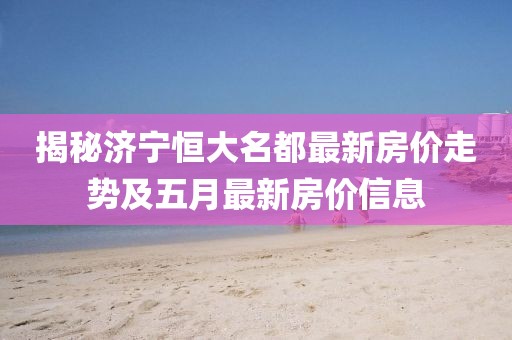 揭秘濟寧恒大名都最新房價走勢及五月最新房價信息