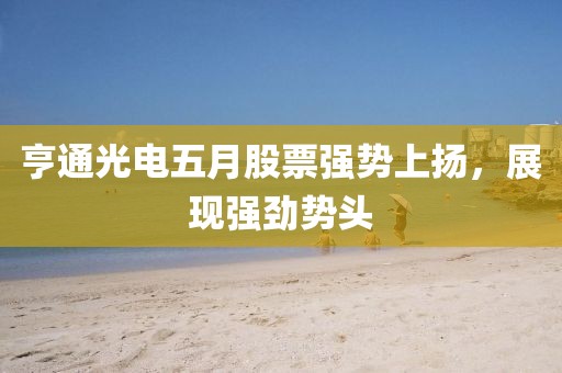 亨通光電五月股票強(qiáng)勢(shì)上揚(yáng)，展現(xiàn)強(qiáng)勁勢(shì)頭