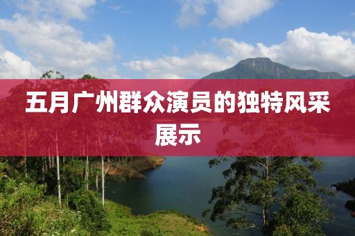 五月廣州群眾演員的獨特風(fēng)采展示