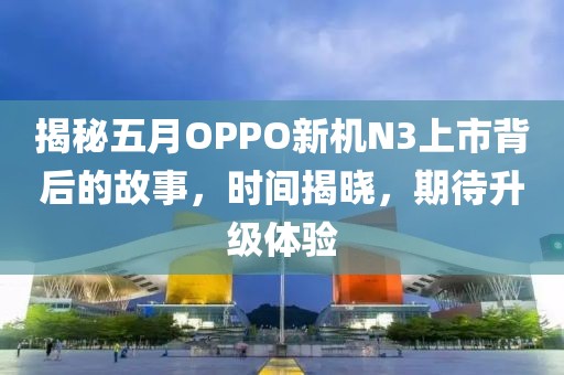 揭秘五月OPPO新機N3上市背后的故事，時間揭曉，期待升級體驗